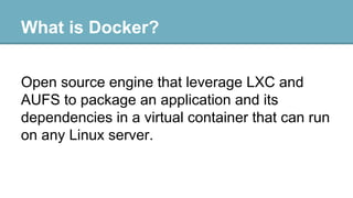 What is Docker?
Open source engine that leverage LXC and
AUFS to package an application and its
dependencies in a virtual container that can run
on any Linux server.

 