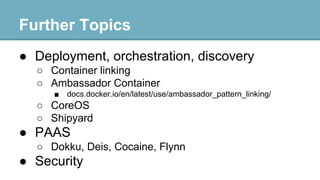 Further Topics
● Deployment, orchestration, discovery
○ Container linking
○ Ambassador Container
■

docs.docker.io/en/latest/use/ambassador_pattern_linking/

○ CoreOS
○ Shipyard

● PAAS
○ Dokku, Deis, Cocaine, Flynn

● Security

 