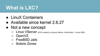 What is LXC?
● LinuX Containers
● Available since kernel 2.6.27
● Not a new concept
○
○
○
○

Linux VServer (BTW created by Jacques Gélinas, a Montrealer, in early 2000)
OpenVZ
FreeBSD Jails
Solaris Zones

 