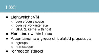 LXC
● Lightweight VM
○ own process space
○ own network interface
○ SHARE kernel with host

● Run Linux within Linux
● A container is a group of isolated processes
○ cgroups
○ namespace

● “chroot on steroid”

 