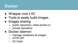 Docker
● Wrapper over LXC
● Tools to easily build images
● Images sharing
○ public repository: index.docker.io
○ private repository

● Docker daemon
○ manage containers & images
○ HTTP API
○ CLI tools

 
