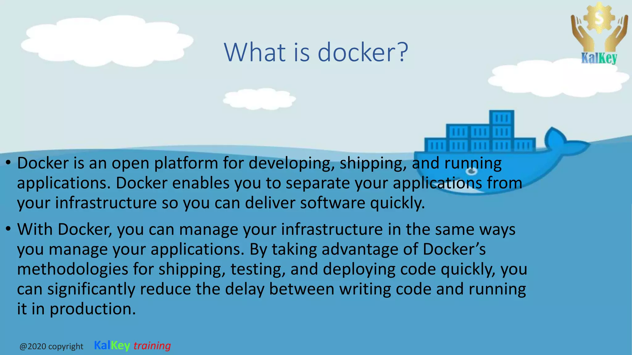 What is docker?
• Docker is an open platform for developing, shipping, and running
applications. Docker enables you to separate your applications from
your infrastructure so you can deliver software quickly.
• With Docker, you can manage your infrastructure in the same ways
you manage your applications. By taking advantage of Docker’s
methodologies for shipping, testing, and deploying code quickly, you
can significantly reduce the delay between writing code and running
it in production.
@2020 copyright KalKey training
 