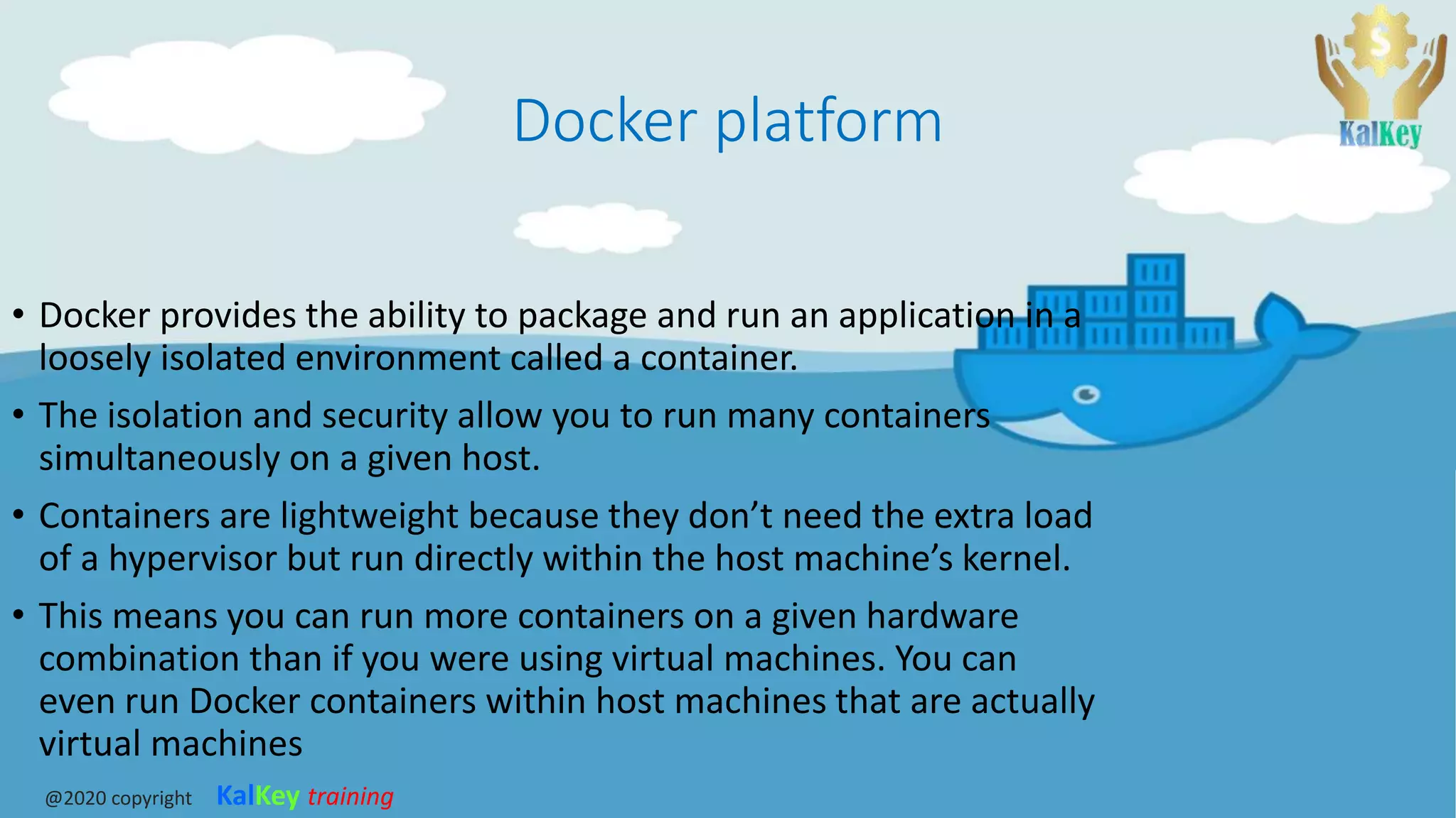 Docker platform
• Docker provides the ability to package and run an application in a
loosely isolated environment called a container.
• The isolation and security allow you to run many containers
simultaneously on a given host.
• Containers are lightweight because they don’t need the extra load
of a hypervisor but run directly within the host machine’s kernel.
• This means you can run more containers on a given hardware
combination than if you were using virtual machines. You can
even run Docker containers within host machines that are actually
virtual machines
@2020 copyright KalKey training
 