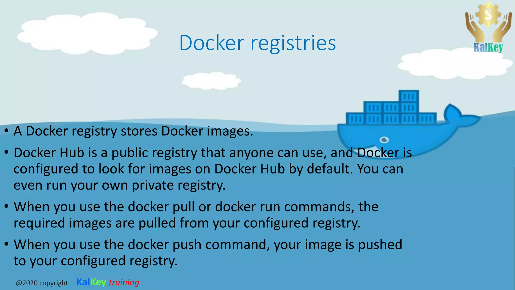Docker registries
• A Docker registry stores Docker images.
• Docker Hub is a public registry that anyone can use, and Docker is
configured to look for images on Docker Hub by default. You can
even run your own private registry.
• When you use the docker pull or docker run commands, the
required images are pulled from your configured registry.
• When you use the docker push command, your image is pushed
to your configured registry.
@2020 copyright KalKey training
 