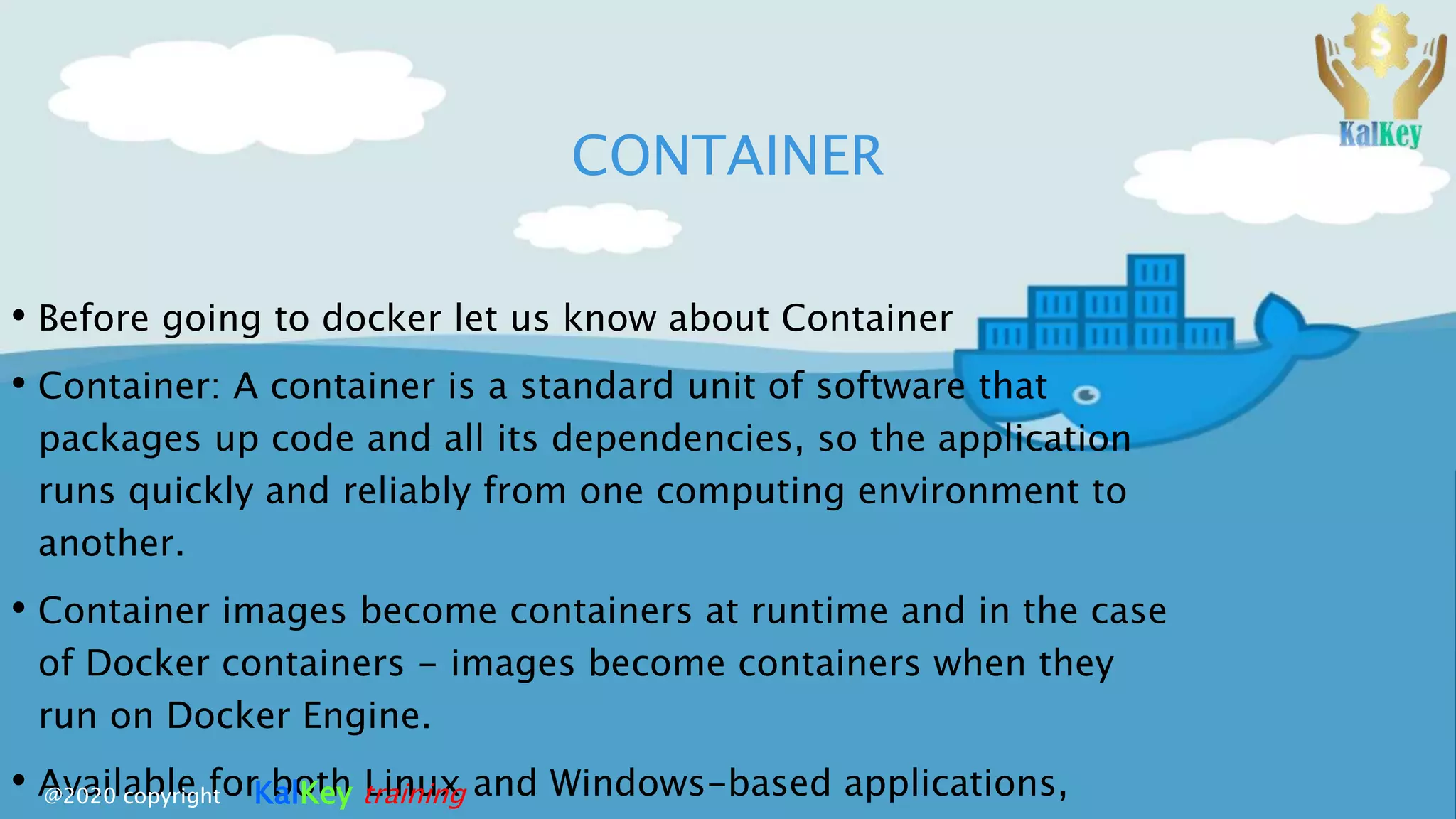 CONTAINER
• Before going to docker let us know about Container
• Container: A container is a standard unit of software that
packages up code and all its dependencies, so the application
runs quickly and reliably from one computing environment to
another.
• Container images become containers at runtime and in the case
of Docker containers - images become containers when they
run on Docker Engine.
• Available for both Linux and Windows-based applications,@2020 copyright KalKey training
 