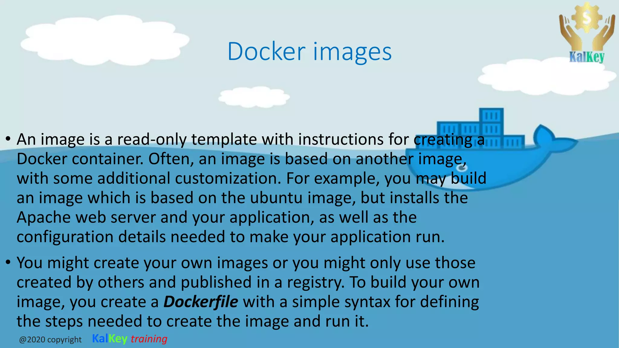 Docker images
• An image is a read-only template with instructions for creating a
Docker container. Often, an image is based on another image,
with some additional customization. For example, you may build
an image which is based on the ubuntu image, but installs the
Apache web server and your application, as well as the
configuration details needed to make your application run.
• You might create your own images or you might only use those
created by others and published in a registry. To build your own
image, you create a Dockerfile with a simple syntax for defining
the steps needed to create the image and run it.
@2020 copyright KalKey training
 