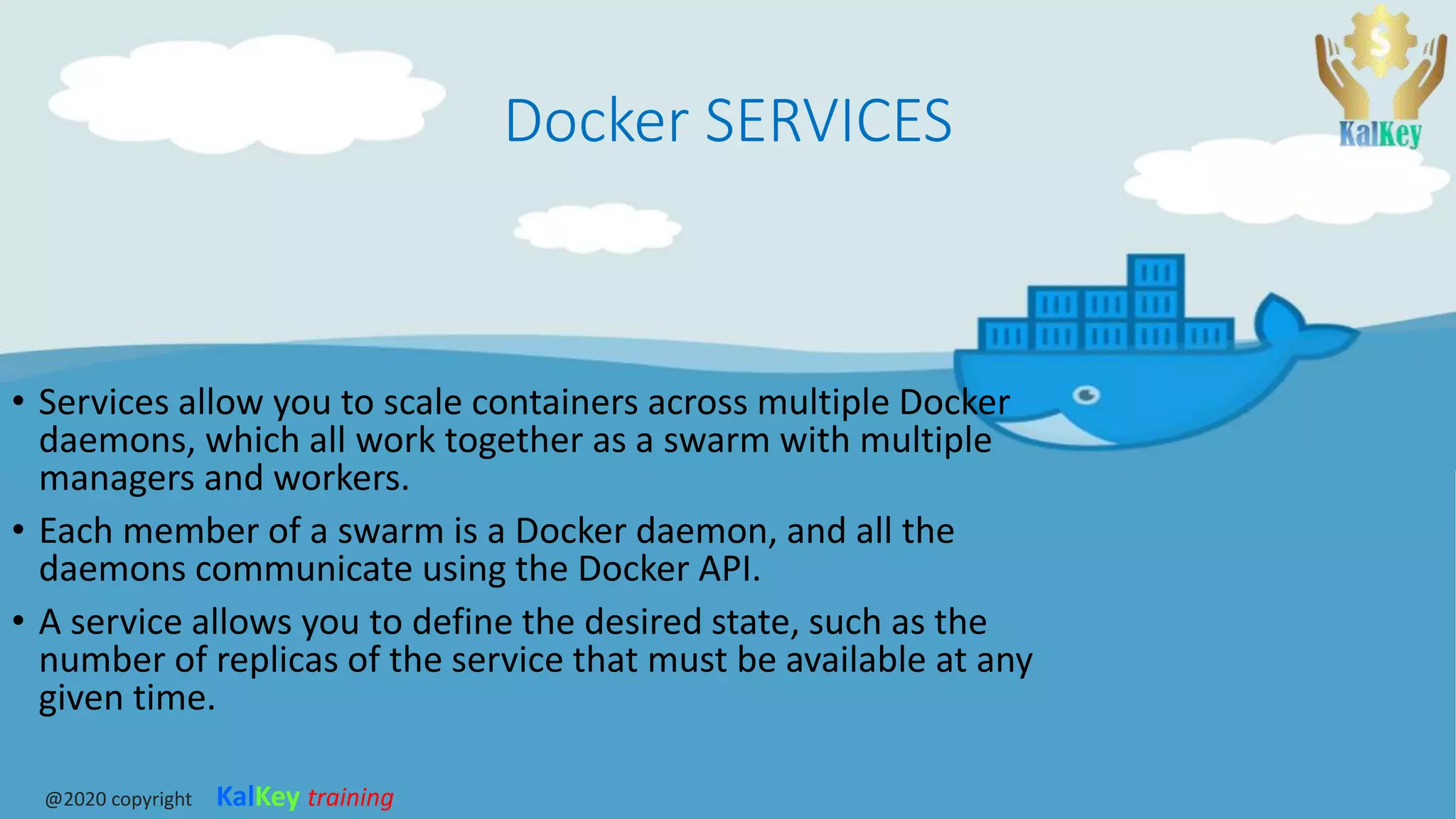Docker SERVICES
• Services allow you to scale containers across multiple Docker
daemons, which all work together as a swarm with multiple
managers and workers.
• Each member of a swarm is a Docker daemon, and all the
daemons communicate using the Docker API.
• A service allows you to define the desired state, such as the
number of replicas of the service that must be available at any
given time.
@2020 copyright KalKey training
 