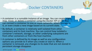 Docker CONTAINERS
• A container is a runnable instance of an image. You can create, start,
stop, move, or delete a container using the Docker API or CLI. You
can connect a container to one or more networks, attach storage to
it, or even create a new image based on its current state.
• By default, a container is relatively well isolated from other
containers and its host machine. You can control how isolated a
container’s network, storage, or other underlying subsystems are
from other containers or from the host machine.
• A container is defined by its image as well as any configuration
options you provide to it when you create or start it. When a
container is removed, any changes to its state that are not stored in
persistent storage disappear.
@2020 copyright KalKey training
 