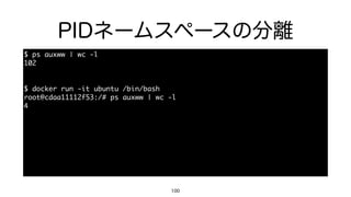 PIDネームスペースの分離
100
$	 ps	 auxww	 |	 wc	 -l

102

$	 docker	 run	 -it	 ubuntu	 /bin/bash

root@cdaa11112f53:/#	 ps	 auxww	 |	 wc	 -l

4

• コンテナ側から収容ホスト側のプロセスを覗くことはできない。
 
