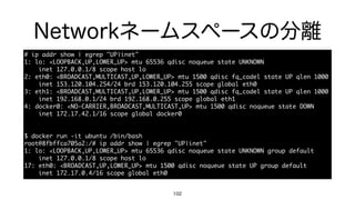 Networkネームスペースの分離
102
#	 ip	 addr	 show	 |	 egrep	 "UP|inet"

1:	 lo:	 <LOOPBACK,UP,LOWER_UP>	 mtu	 65536	 qdisc	 noqueue	 state	 UNKNOWN

	 	 	 	 inet	 127.0.0.1/8	 scope	 host	 lo

2:	 eth0:	 <BROADCAST,MULTICAST,UP,LOWER_UP>	 mtu	 1500	 qdisc	 fq_codel	 state	 UP	 qlen	 1000

	 	 	 	 inet	 153.120.104.254/24	 brd	 153.120.104.255	 scope	 global	 eth0

3:	 eth1:	 <BROADCAST,MULTICAST,UP,LOWER_UP>	 mtu	 1500	 qdisc	 fq_codel	 state	 UP	 qlen	 1000

	 	 	 	 inet	 192.168.0.1/24	 brd	 192.168.0.255	 scope	 global	 eth1

4:	 docker0:	 <NO-CARRIER,BROADCAST,MULTICAST,UP>	 mtu	 1500	 qdisc	 noqueue	 state	 DOWN

	 	 	 	 inet	 172.17.42.1/16	 scope	 global	 docker0

$	 docker	 run	 -it	 ubuntu	 /bin/bash

root@8fbffca705a2:/#	 ip	 addr	 show	 |	 egrep	 "UP|inet"

1:	 lo:	 <LOOPBACK,UP,LOWER_UP>	 mtu	 65536	 qdisc	 noqueue	 state	 UNKNOWN	 group	 default

	 	 	 	 inet	 127.0.0.1/8	 scope	 host	 lo

17:	 eth0:	 <BROADCAST,UP,LOWER_UP>	 mtu	 1500	 qdisc	 noqueue	 state	 UP	 group	 default

	 	 	 	 inet	 172.17.0.4/16	 scope	 global	 eth0
 
