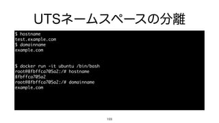 UTSネームスペースの分離
103
$	 hostname

test.example.com

$	 domainname

example.com

$	 docker	 run	 -it	 ubuntu	 /bin/bash

root@8fbffca705a2:/#	 hostname

8fbffca705a2

root@8fbffca705a2:/#	 domainname

example.com

 
