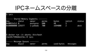 IPCネームスペースの分離
104
$	 ipcs

------	 Shared	 Memory	 Segments	 --------

key	 	 	 	 	 	 	 	 shmid	 	 	 	 	 	 owner	 	 	 	 	 	 perms	 	 	 	 	 	 bytes	 	 	 	 	 	 nattch	 	 	 	 	 status

0x0052e2c1	 0	 	 	 	 	 	 	 	 	 	 postgres	 	 	 600	 	 	 	 	 	 	 	 48	 	 	 	 	 	 	 	 	 5

0x00000000	 229377	 	 	 	 	 s-yamada	 	 	 700	 	 	 	 	 	 	 	 1694000	 	 	 	 2	 	 	 	 	 	 	 	 	 	 dest

$	 docker	 run	 -it	 ubuntu	 /bin/bash

root@c739668e223a:/#	 ipcs

------	 Message	 Queues	 --------

key	 	 	 	 	 	 	 	 msqid	 	 	 	 	 	 owner	 	 	 	 	 	 perms	 	 	 	 	 	 used-bytes	 	 	 messages
 