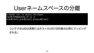 Userネームスペースの分離
105
$	 docker	 run	 -it	 ubuntu	 /bin/bash

root@c739668e223a:/#	 id	 -a

uid=0(root)	 gid=0(root)	 groups=0(root)
• コンテナのUIDは実際にはホストのUID1000番台以降にマッピング
される。
 