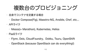 複数台のプロビジョニング
• 自身でコンテナを定義する場合
• Docker Compose(Fig), Maestro-NG, Ansible, Chef, etc...
• APIライク
• Mesos(+ Marathon), Kubernetes, Helios
• PaaSライク
• Flynn, Deis, CloudFoundry, Dokku, Tsuru, OpenShift
• OpenStack (because OpenStack can do everything!)
112
 