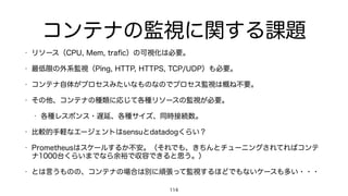 コンテナの監視に関する課題
• リソース（CPU, Mem, traﬁc）の可視化は必要。
• 最低限の外系監視（Ping, HTTP, HTTPS, TCP/UDP）も必要。
• コンテナ自体がプロセスみたいなものなのでプロセス監視は概ね不要。
• その他、コンテナの種類に応じて各種リソースの監視が必要。
• 各種レスポンス・遅延、各種サイズ、同時接続数。
• 比較的手軽なエージェントはsensuとdatadogくらい？
• Prometheusはスケールするか不安。（それでも、きちんとチューニングされてればコンテ
ナ1000台くらいまでなら余裕で収容できると思う。）
• とは言うものの、コンテナの場合は別に頑張って監視するほどでもないケースも多い・・・
114
 