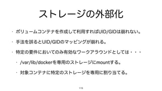 ストレージの外部化
• ボリュームコンテナを作成して利用すればUID/GIDは崩れない。
• 手法を誤るとUID/GIDのマッピングが崩れる。
• 特定の要件においてのみ有効なワークアラウンドとしては・・・
• /var/lib/dockerを専用のストレージにmountする。
• 対象コンテナに特定のストレージを専用に割り当てる。
115
 