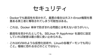 セキュリティ
• Dockerでも脆弱性を突かれて、最悪の場合はホストのroot権限を悪
意ある第三者に奪取されてしまう可能性はある。
• これは、Docker 単体で防ぎきれる問題とは考えないほうがいい。
• 脆弱性を突かれたとしても、SELinux や AppArmor を適切に設定
していれば被害は最小限に食い止められる。
• これはKVMのような仮想化技術や、Linuxの各種デーモンでも同じ
こと。極端に恐れるほどのことではない。
116
 