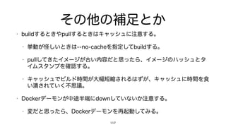 その他の補足とか
• buildするときやpullするときはキャッシュに注意する。
• 挙動が怪しいときは--no-cacheを指定してbuildする。
• pullしてきたイメージが古い内容だと思ったら、イメージのハッシュとタ
イムスタンプを確認する。
• キャッシュでビルド時間が大幅短縮されるはずが、キャッシュに時間を食
い潰されていく不思議。
• Dockerデーモンが中途半端にdownしていないか注意する。
• 変だと思ったら、Dockerデーモンを再起動してみる。
117
 
