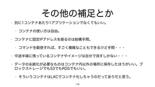 その他の補足とか
• 別に1コンテナあたり1アプリケーションでなくてもいい。
• コンテナの使い方は自由。
• コンテナに固定IPアドレスを振るのは結構手間。
• コマンドを駆使すれば、すごく複雑なこともできるけど手間・・・
• 中途半端に残っているコンテナやイメージは自分で消すしかない・・・
• データの永続化が必要なものはコンテナ内以外の場所に保存したほうがいい。ブ
ロックストレージでもS3でもRDSでもいい。
• そういうコンテナはLXCでコンテナ化しちゃうのだってありだと思う。
118
 