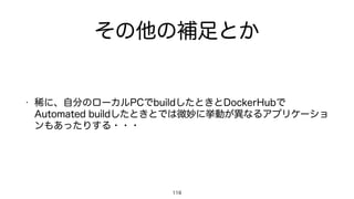 その他の補足とか
• 稀に、自分のローカルPCでbuildしたときとDockerHubで
Automated buildしたときとでは微妙に挙動が異なるアプリケーショ
ンもあったりする・・・
119
 