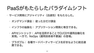 PaaSがもたらしたパラダイムシフト
• サービス開発にアジャイリティ（迅速性）をもたらした。
• オンデマンド課金： 使った分だけ課金
• インフラの抽象化： アプリケーション開発に専念できる。
• APIセントリック： APIを活用することでCI/CDや運用自働化を
実現。一方で、NoOps（運用技術者不要論）の登場。
• プラガブル： 各種サードパーティサービスを好きなように統合連
携できる。
12
 