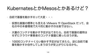 KubernatesとかMesosとかあるけど？
• 自前で基盤を動かすのって大変・・・
• 仮想化基盤の標準とも言える VMware や OpenStack だって、会
社の中の本番環境で大々的に動かすのは楽ではない。
• 大量のコンテナを動かす予定が出てきたら、自前で基盤の運用は
せずにクラウド事業者のコンテナ基盤に頼ったほうが楽。
• 10000コンテナ＋くらい動かす予定が出てきたら、逆に自前で基
盤を動かすか自作してしまうほうが安上がりになるかも。
120
 