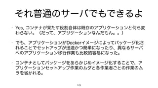 それ普通のサーバでもできるよ
• Yes, コンテナが果たす役割自体は既存のアプリケーションと何ら変
わらない。（だって、アプリケーションなんだもん。。）
• でも、アプリケーションがDockerイメージによってパッケージ化さ
れることでセットアップが迅速かつ簡単になったり、異なるサーバ
へのアプリケーション移行作業も比較的容易になった。
• コンテナとしてパッケージをあらかじめイメージ化することで、ア
プリケーションセットアップ作業のムダと各作業者ごとの作業のム
ラを省かれる。
125
 