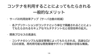 コンテナを利用することによってもたらされる
一般的なメリット
• サーバの利用効率アップ（サーバ台数の削減）
• 各アプリケーションがコンテナという単位で隔離されることによっ
てもたらされるセキュアなマルチテナント化と収容効率の拡大。
• 開発プロセスの高速化
• コンテナのシンプルな設定管理によってもたらされる、迅速なCI/
CDの実現、再利用可能な開発環境やデバッグ環境の容易な構築。
126
 