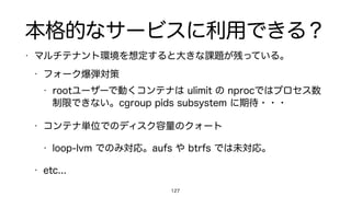 本格的なサービスに利用できる？
• マルチテナント環境を想定すると大きな課題が残っている。
• フォーク爆弾対策
• rootユーザーで動くコンテナは ulimit の nprocではプロセス数
制限できない。cgroup pids subsystem に期待・・・
• コンテナ単位でのディスク容量のクォート
• loop-lvm でのみ対応。aufs や btrfs では未対応。
• etc...
127
 