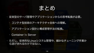 • 従来型のサーバ管理やアプリケーションからの思考転換が必要。
• コンテナ型技術のアーキテクチャ自体への理解。
• アプリケーション設計と構成管理手法の転換。
• Container != Server
• ただし、従来的なLinuxシステム管理や、細かなチューニング作業か
ら逃げきれるわけではない。
まとめ
https://www.ﬂickr.com/photos/kzys/838011150/
128
 