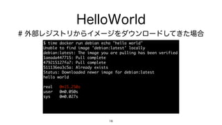 HelloWorld
$	 time	 docker	 run	 debian	 echo	 "hello	 world"

Unable	 to	 find	 image	 'debian:latest'	 locally

debian:latest:	 The	 image	 you	 are	 pulling	 has	 been	 verified

1aeada447715:	 Pull	 complete

479215127fa7:	 Pull	 complete

511136ea3c5a:	 Already	 exists

Status:	 Downloaded	 newer	 image	 for	 debian:latest

hello	 world

real	 	 	 0m15.250s

user	 	 	 0m0.050s

sys	 	 	 	 0m0.027s
16
# 外部レジストリからイメージをダウンロードしてきた場合
 