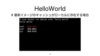 HelloWorld
$	 time	 docker	 run	 debian	 echo	 "hello	 world"

hello	 world

real	 	 	 0m0.169s

user	 	 	 0m0.009s

sys	 	 	 	 0m0.010s
17
# 最新イメージのキャッシュがローカルに存在する場合
 