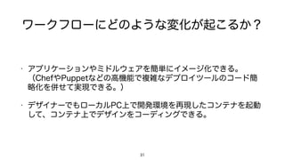 ワークフローにどのような変化が起こるか？
• アプリケーションやミドルウェアを簡単にイメージ化できる。
（ChefやPuppetなどの高機能で複雑なデプロイツールのコード簡
略化を併せて実現できる。）
• デザイナーでもローカルPC上で開発環境を再現したコンテナを起動
して、コンテナ上でデザインをコーディングできる。
31
 