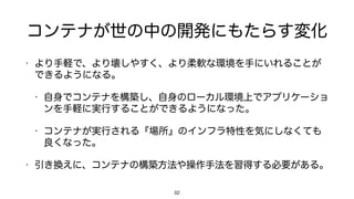 コンテナが世の中の開発にもたらす変化
• より手軽で、より壊しやすく、より柔軟な環境を手にいれることが
できるようになる。
• 自身でコンテナを構築し、自身のローカル環境上でアプリケーショ
ンを手軽に実行することができるようになった。
• コンテナが実行される『場所』のインフラ特性を気にしなくても
良くなった。
• 引き換えに、コンテナの構築方法や操作手法を習得する必要がある。
32
 
