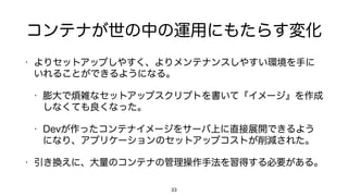 コンテナが世の中の運用にもたらす変化
• よりセットアップしやすく、よりメンテナンスしやすい環境を手に
いれることができるようになる。
• 膨大で煩雑なセットアップスクリプトを書いて『イメージ』を作成
しなくても良くなった。
• Devが作ったコンテナイメージをサーバ上に直接展開できるよう
になり、アプリケーションのセットアップコストが削減された。
• 引き換えに、大量のコンテナの管理操作手法を習得する必要がある。
33
 
