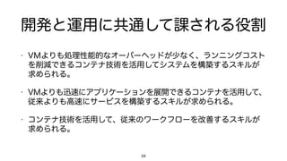 開発と運用に共通して課される役割
• VMよりも処理性能的なオーバーヘッドが少なく、ランニングコスト
を削減できるコンテナ技術を活用してシステムを構築するスキルが
求められる。
• VMよりも迅速にアプリケーションを展開できるコンテナを活用して、
従来よりも高速にサービスを構築するスキルが求められる。
• コンテナ技術を活用して、従来のワークフローを改善するスキルが
求められる。
34
 