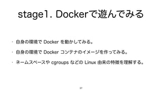 stage1. Dockerで遊んでみる
• 自身の環境で Docker を動かしてみる。
• 自身の環境で Docker コンテナのイメージを作ってみる。
• ネームスペースや cgroups などの Linux 由来の特徴を理解する。
37
 