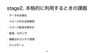 stage2. 本格的に利用するときの課題
• データの永続化
• イメージの正当性確認
• イメージ転送の暗号化
• 監視、ロギング
• 複数台のコンテナ管理
• アップデート
38
 