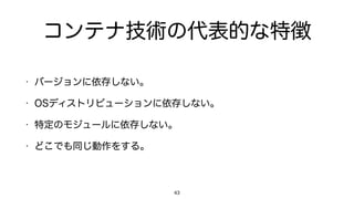 コンテナ技術の代表的な特徴
• バージョンに依存しない。
• OSディストリビューションに依存しない。
• 特定のモジュールに依存しない。
• どこでも同じ動作をする。
43
 