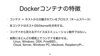 Dockerコンテナの特徴
• コンテナ ＝ ホストから分離されているプロセス（ネームスペース）
• 各コンテナはホストOSのkernelを共有する。
• コンテナから見えるデバイスはエミュレーション動作ではない。
• 実際にほとんどの環境上でコンテナを動かせる。 
Linux, Windows, OSX, FreeBSD... 
Cloud, Server, Windows PC, Macbook, RaspberryPi...
44
 