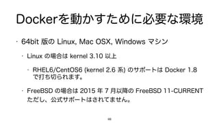 Dockerを動かすために必要な環境
• 64bit 版の Linux, Mac OSX, Windows マシン
• Linux の場合は kernel 3.10 以上
• RHEL6/CentOS6 (kernel 2.6 系) のサポートは Docker 1.8
で打ち切られます。
• FreeBSD の場合は 2015 年 7 月以降の FreeBSD 11-CURRENT
ただし、公式サポートはされてません。
48
 