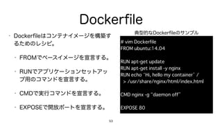 Dockerﬁle
• Dockerﬁleはコンテナイメージを構築す
るためのレシピ。
• FROMでベースイメージを宣言する。
• RUNでアプリケーションセットアッ
プ用のコマンドを宣言する。
• CMDで実行コマンドを宣言する。
• EXPOSEで開放ポートを宣言する。
53
# vim Dockerfile
FROM ubuntu:14.04
RUN apt-get update
RUN apt-get install -y nginx
RUN echo ‘Hi, hello my container’ / 
> /usr/share/nginx/html/index.html
CMD nginx -g “daemon off”
EXPOSE 80
典型的なDockerﬁleのサンプル
 