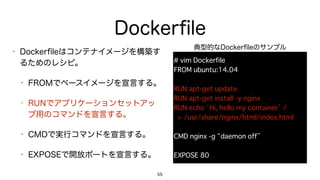 Dockerﬁle
• Dockerﬁleはコンテナイメージを構築す
るためのレシピ。
• FROMでベースイメージを宣言する。
• RUNでアプリケーションセットアッ
プ用のコマンドを宣言する。
• CMDで実行コマンドを宣言する。
• EXPOSEで開放ポートを宣言する。
55
# vim Dockerfile
FROM ubuntu:14.04
RUN apt-get update
RUN apt-get install -y nginx
RUN echo ‘Hi, hello my container’ / 
> /usr/share/nginx/html/index.html
CMD nginx -g “daemon off”
EXPOSE 80
典型的なDockerﬁleのサンプル
 