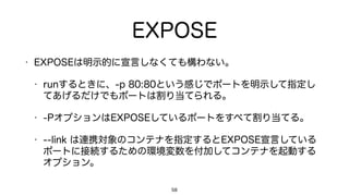 EXPOSE
• EXPOSEは明示的に宣言しなくても構わない。
• runするときに、-p 80:80という感じでポートを明示して指定し
てあげるだけでもポートは割り当てられる。
• -PオプションはEXPOSEしているポートをすべて割り当てる。
• --link は連携対象のコンテナを指定するとEXPOSE宣言している
ポートに接続するための環境変数を付加してコンテナを起動する
オプション。
58
 