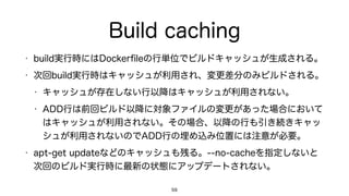 Build caching
• build実行時にはDockerﬁleの行単位でビルドキャッシュが生成される。
• 次回build実行時はキャッシュが利用され、変更差分のみビルドされる。
• キャッシュが存在しない行以降はキャッシュが利用されない。
• ADD行は前回ビルド以降に対象ファイルの変更があった場合において
はキャッシュが利用されない。その場合、以降の行も引き続きキャッ
シュが利用されないのでADD行の埋め込み位置には注意が必要。
• apt-get updateなどのキャッシュも残る。--no-cacheを指定しないと
次回のビルド実行時に最新の状態にアップデートされない。
59
 