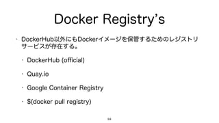 Docker Registry s
• DockerHub以外にもDockerイメージを保管するためのレジストリ
サービスが存在する。
• DockerHub (oﬃcial)
• Quay.io
• Google Container Registry
• $(docker pull registry)
64
 