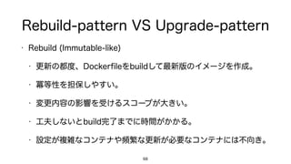 Rebuild-pattern VS Upgrade-pattern
• Rebuild (Immutable-like)
• 更新の都度、Dockerﬁleをbuildして最新版のイメージを作成。
• 冪等性を担保しやすい。
• 変更内容の影響を受けるスコープが大きい。
• 工夫しないとbuild完了までに時間がかかる。
• 設定が複雑なコンテナや頻繁な更新が必要なコンテナには不向き。
68
 
