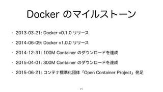 Docker のマイルストーン
• 2013-03-21: Docker v0.1.0 リリース
• 2014-06-09: Docker v1.0.0 リリース
• 2014-12-31: 100M Container のダウンロードを達成
• 2015-04-01: 300M Container のダウンロードを達成
• 2015-06-21: コンテナ標準化団体「Open Container Project」発足
71
 