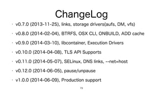 ChangeLog
73
• v0.7.0 (2013-11-25): links, storage drivers(aufs, DM, vfs)
• v0.8.0 (2014-02-04): BTRFS, OSX CLI, ONBUILD, ADD cache
• v0.9.0 (2014-03-10): libcontainer, Execution Drivers
• v0.10.0 (2014-04-08): TLS API Supports
• v0.11.0 (2014-05-07): SELinux, DNS links, --net=host
• v0.12.0 (2014-06-05): pause/unpause
• v1.0.0 (2014-06-09): Production support
 