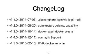 ChangeLog
74
• v1.1.0 (2014-07-03): .dockerignore, commit, logs --tail
• v1.2.0 (2014-08-20): auto-restart policies, capability
• v1.3.0 (2014-10-14): docker exec, docker create
• v1.4.0 (2014-12-11): overlayfs Support
• v1.5.0 (2015-02-10): IPv6, docker rename
 